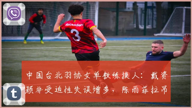 中国台北羽协女单教练换人：戴资颖非受迫性失误增多，陈雨菲拉吊战术稳定性提升5%