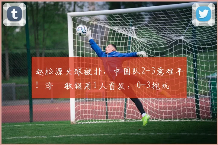 赵松源头球被扑，中国队2-3意难平！浮嶋敏错用1人首发，0-3挖坑