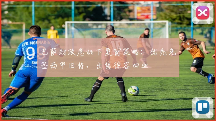 巴萨财政危机下夏窗策略：优先免签西甲旧将，出售德容回血